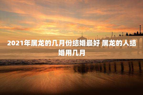 2021年属龙的几月份结婚最好 属龙的人结婚用几月