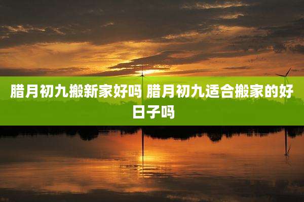 腊月初九搬新家好吗 腊月初九适合搬家的好日子吗
