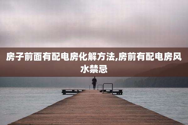房子前面有配电房化解方法,房前有配电房风水禁忌