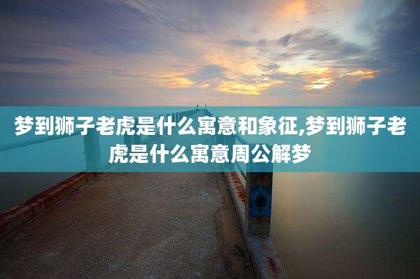 梦到狮子老虎是什么寓意和象征,梦到狮子老虎是什么寓意周公解梦