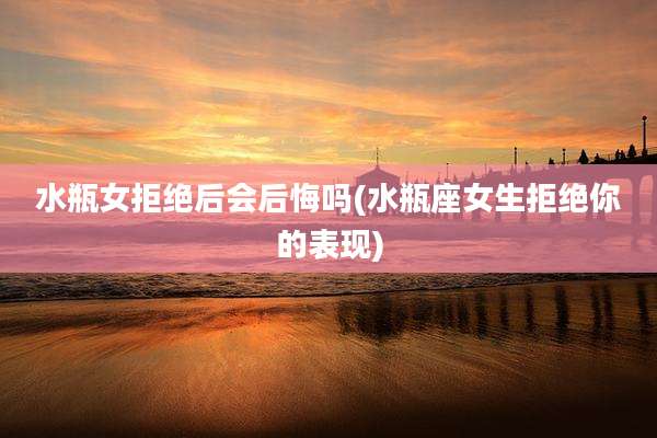 水瓶女拒绝后会后悔吗(水瓶座女生拒绝你的表现)