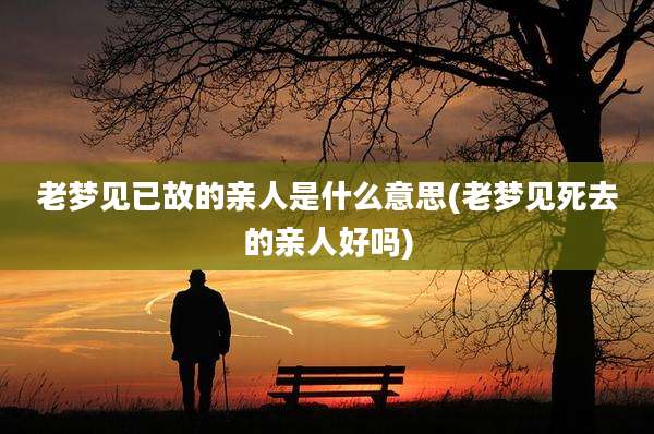 老梦见已故的亲人是什么意思(老梦见死去的亲人好吗)