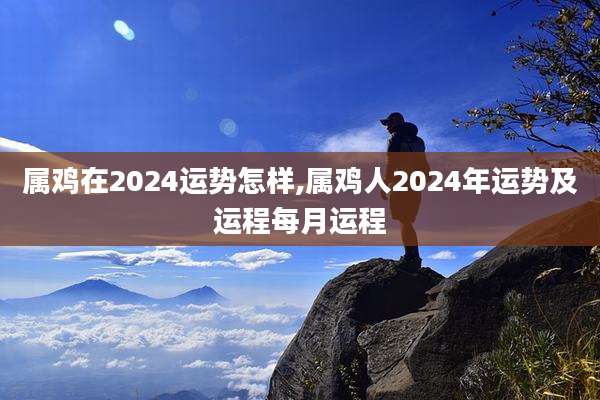 属鸡在2024运势怎样,属鸡人2024年运势及运程每月运程