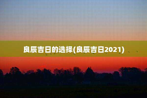 良辰吉日的选择(良辰吉日2021)