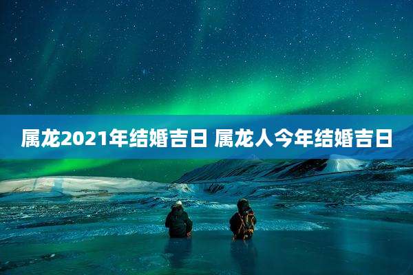 属龙2021年结婚吉日 属龙人今年结婚吉日