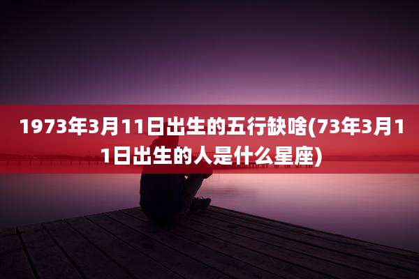 1973年3月11日出生的五行缺啥(73年3月11日出生的人是什么星座)