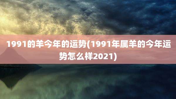 1991的羊今年的运势(1991年属羊的今年运势怎么样2021)