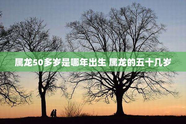 属龙50多岁是哪年出生 属龙的五十几岁