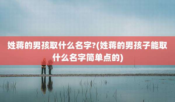 姓蒋的男孩取什么名字?(姓蒋的男孩子能取什么名字简单点的)