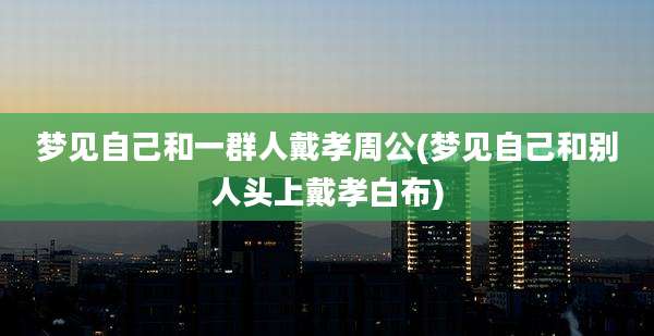 梦见自己和一群人戴孝周公(梦见自己和别人头上戴孝白布)