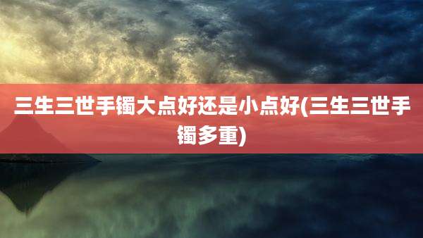 三生三世手镯大点好还是小点好(三生三世手镯多重)