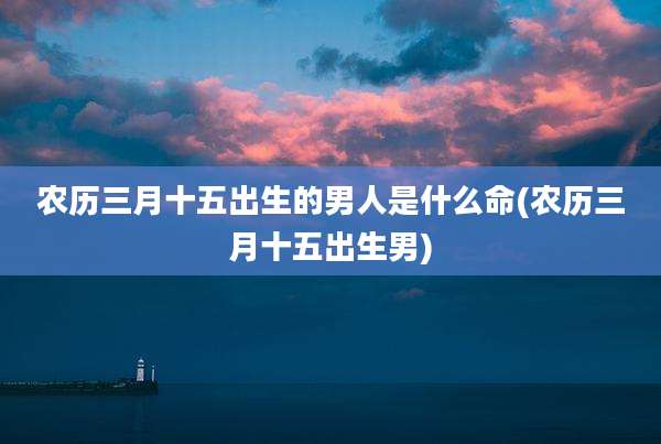农历三月十五出生的男人是什么命(农历三月十五出生男)
