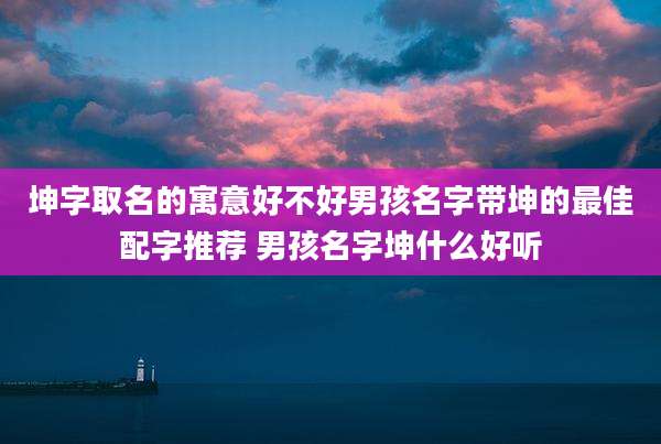 坤字取名的寓意好不好男孩名字带坤的最佳配字推荐 男孩名字坤什么好听