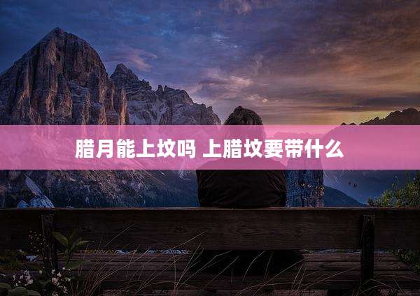 腊月能上坟吗 上腊坟要带什么