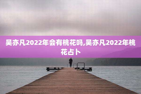 吴亦凡2022年会有桃花吗,吴亦凡2022年桃花占卜