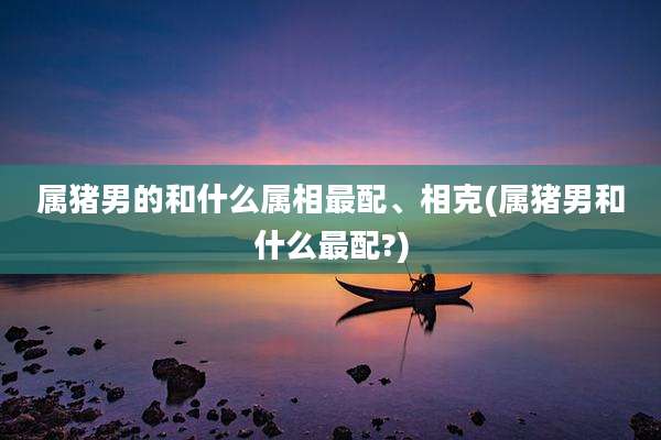 属猪男的和什么属相最配、相克(属猪男和什么最配?)