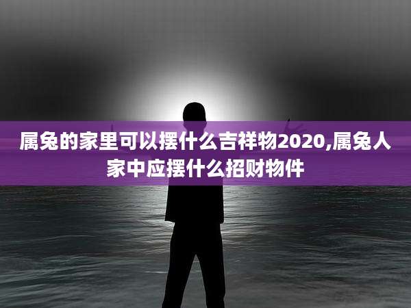 属兔的家里可以摆什么吉祥物2020,属兔人家中应摆什么招财物件