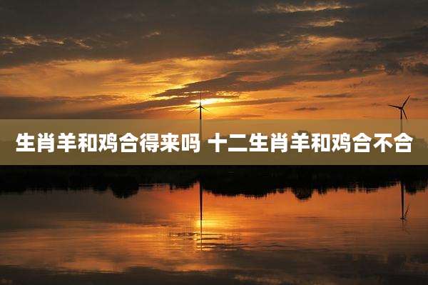 生肖羊和鸡合得来吗 十二生肖羊和鸡合不合