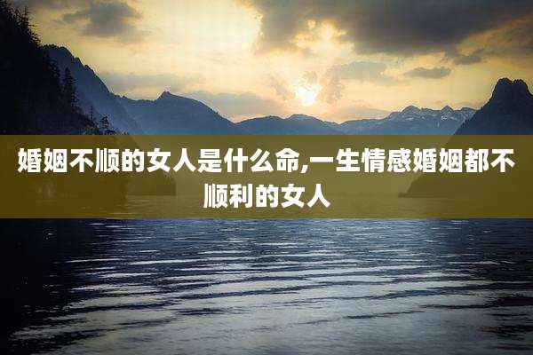 婚姻不顺的女人是什么命,一生情感婚姻都不顺利的女人
