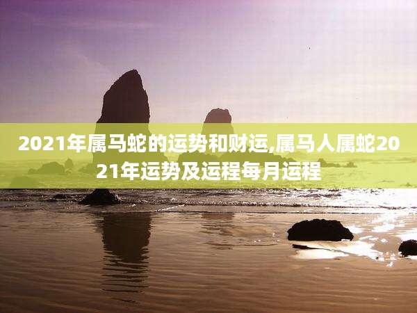 2021年属马蛇的运势和财运,属马人属蛇2021年运势及运程每月运程