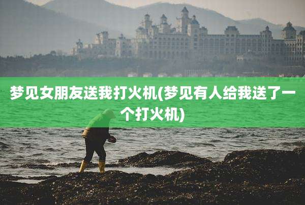 梦见女朋友送我打火机(梦见有人给我送了一个打火机)