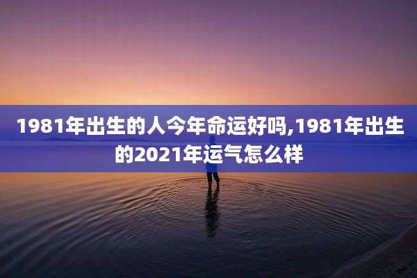 1981年出生的人今年命运好吗,1981年出生的2021年运气怎么样