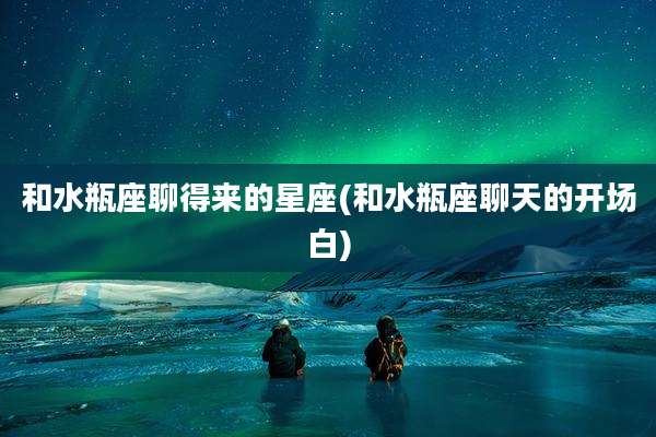 和水瓶座聊得来的星座(和水瓶座聊天的开场白)