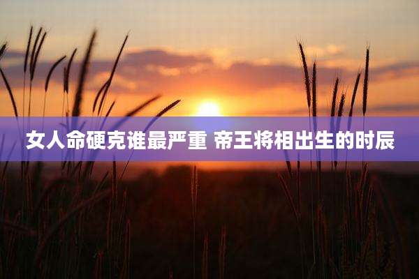 女人命硬克谁最严重 帝王将相出生的时辰