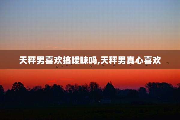 天秤男喜欢搞暧昧吗,天秤男真心喜欢