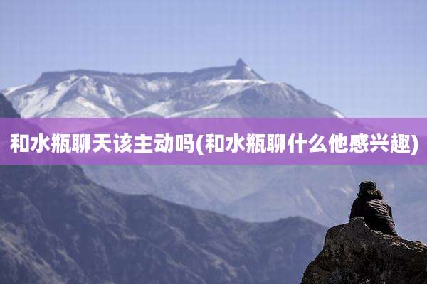 和水瓶聊天该主动吗(和水瓶聊什么他感兴趣)
