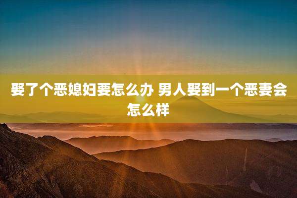 娶了个恶媳妇要怎么办 男人娶到一个恶妻会怎么样