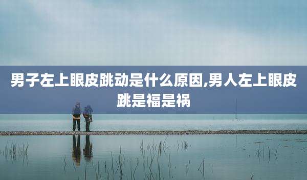 男子左上眼皮跳动是什么原因,男人左上眼皮跳是福是祸