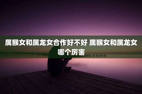 属猴女和属龙女合作好不好 属猴女和属龙女哪个厉害