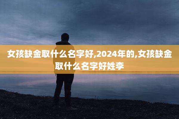 女孩缺金取什么名字好,2024年的,女孩缺金取什么名字好姓李
