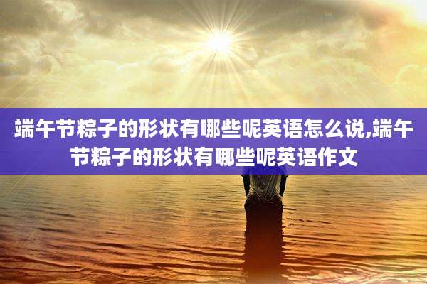 端午节粽子的形状有哪些呢英语怎么说,端午节粽子的形状有哪些呢英语作文