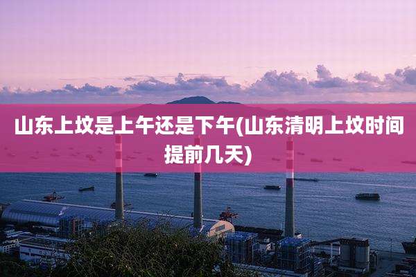 山东上坟是上午还是下午(山东清明上坟时间提前几天)