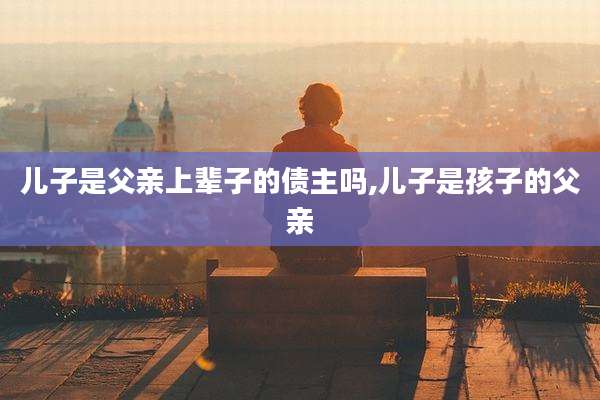 儿子是父亲上辈子的债主吗,儿子是孩子的父亲