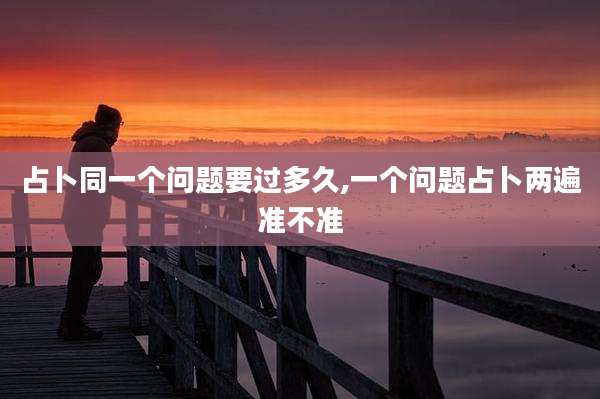 占卜同一个问题要过多久,一个问题占卜两遍准不准