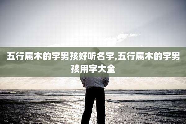五行属木的字男孩好听名字,五行属木的字男孩用字大全