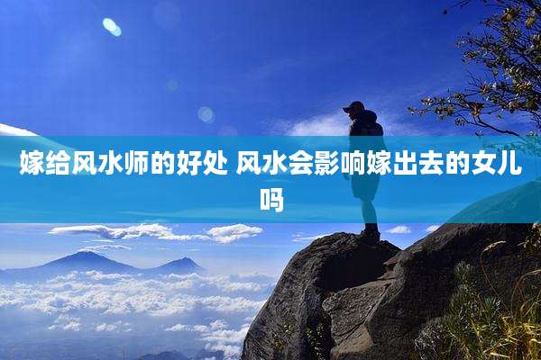嫁给风水师的好处 风水会影响嫁出去的女儿吗