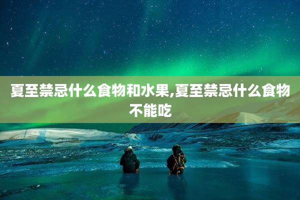 夏至禁忌什么食物和水果,夏至禁忌什么食物不能吃