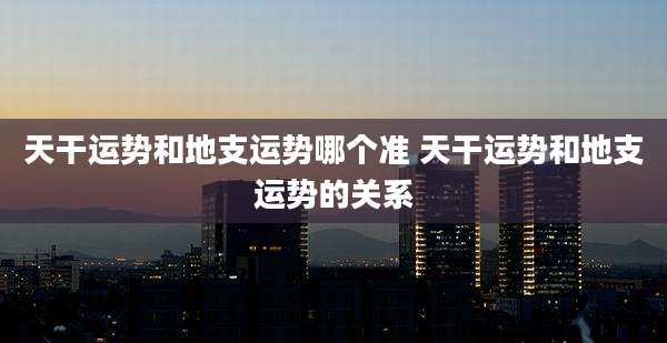 天干运势和地支运势哪个准 天干运势和地支运势的关系