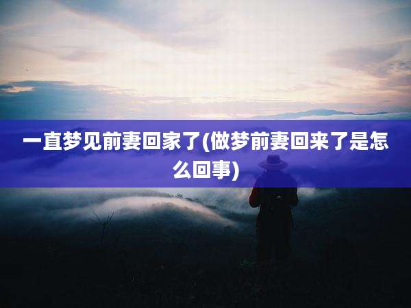 一直梦见前妻回家了(做梦前妻回来了是怎么回事)