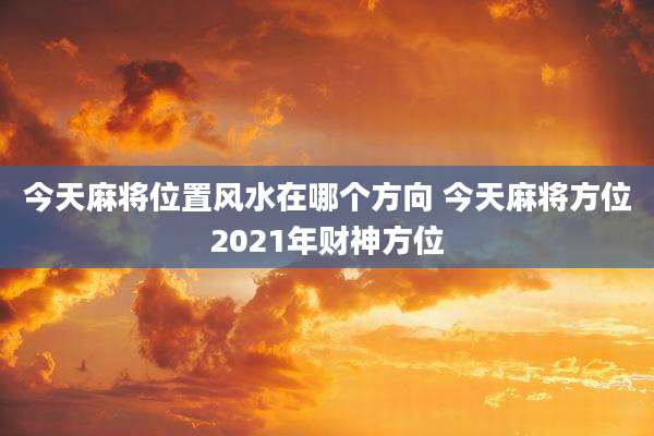 今天麻将位置风水在哪个方向 今天麻将方位2021年财神方位