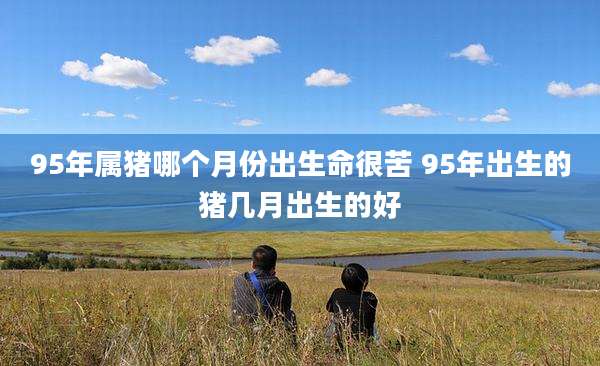 95年属猪哪个月份出生命很苦 95年出生的猪几月出生的好