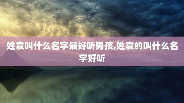 姓袁叫什么名字最好听男孩,姓袁的叫什么名字好听