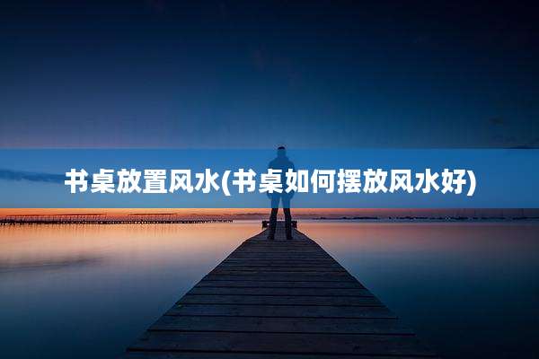书桌放置风水(书桌如何摆放风水好)