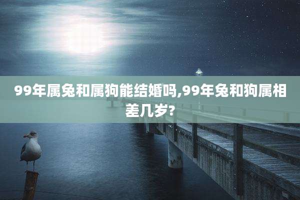 99年属兔和属狗能结婚吗,99年兔和狗属相差几岁?