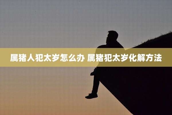 属猪人犯太岁怎么办 属猪犯太岁化解方法