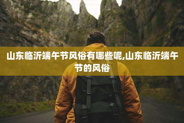 山东临沂端午节风俗有哪些呢,山东临沂端午节的风俗